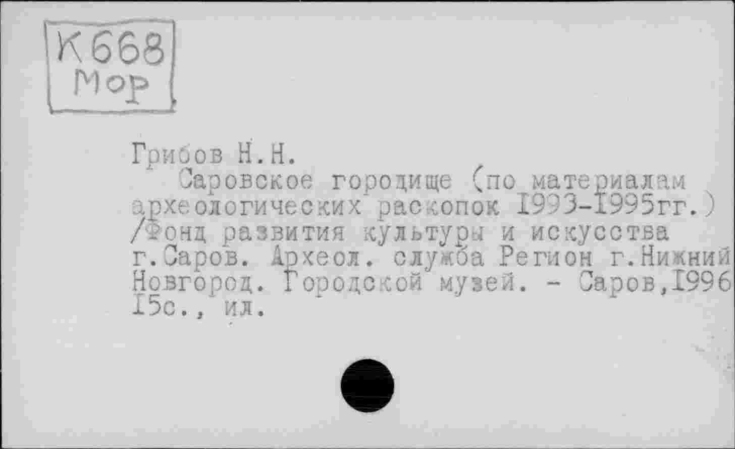 ﻿Грибов H. H.
Саровское городище (по материалам археологических'раскопок І993-І995гг.) /фонд развития культури и искусства г.Саров. Археол. служба Регион г.Нижний Новгород. Городской музей. - Саров,1996 15с., ил.